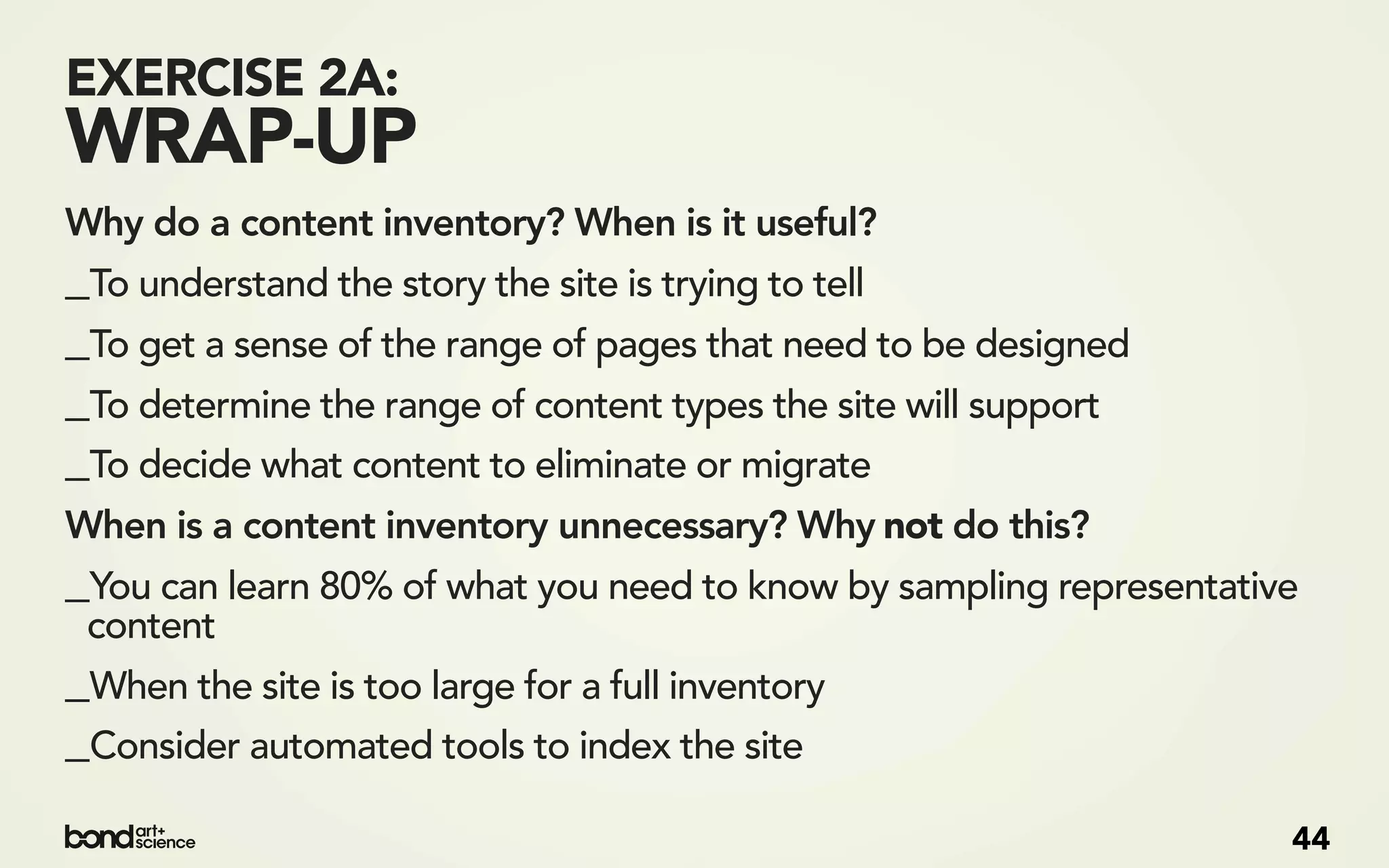 EXERCISE 2A:
WRAP-UP
Why do a content inventory? When is it useful?
_To understand the story the site is trying to tell
_To get a sense of the range of pages that need to be designed
_To determine the range of content types the site will support
_To decide what content to eliminate or migrate
When is a content inventory unnecessary? Why not do this?
_You can learn 80% of what you need to know by sampling representative
 content
_When the site is too large for a full inventory
_Consider automated tools to index the site
                                                                     44
 