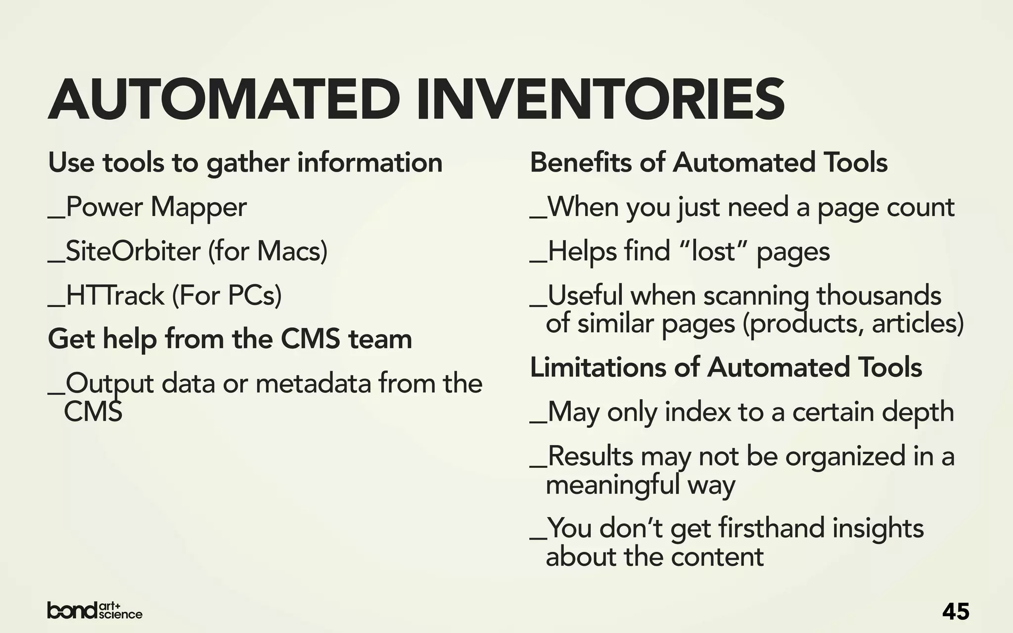 AUTOMATED INVENTORIES
Use tools to gather information     Benefits of Automated Tools
_Power Mapper                       _When you just need a page count
_SiteOrbiter (for Macs)             _Helps find “lost” pages
_HTTrack (For PCs)                  _Useful when scanning thousands
                                     of similar pages (products, articles)
Get help from the CMS team
_Output data or metadata from the   Limitations of Automated Tools
 CMS                                _May only index to a certain depth
                                    _Results may not be organized in a
                                     meaningful way
                                    _You don’t get firsthand insights
                                     about the content
                                                                        45
 