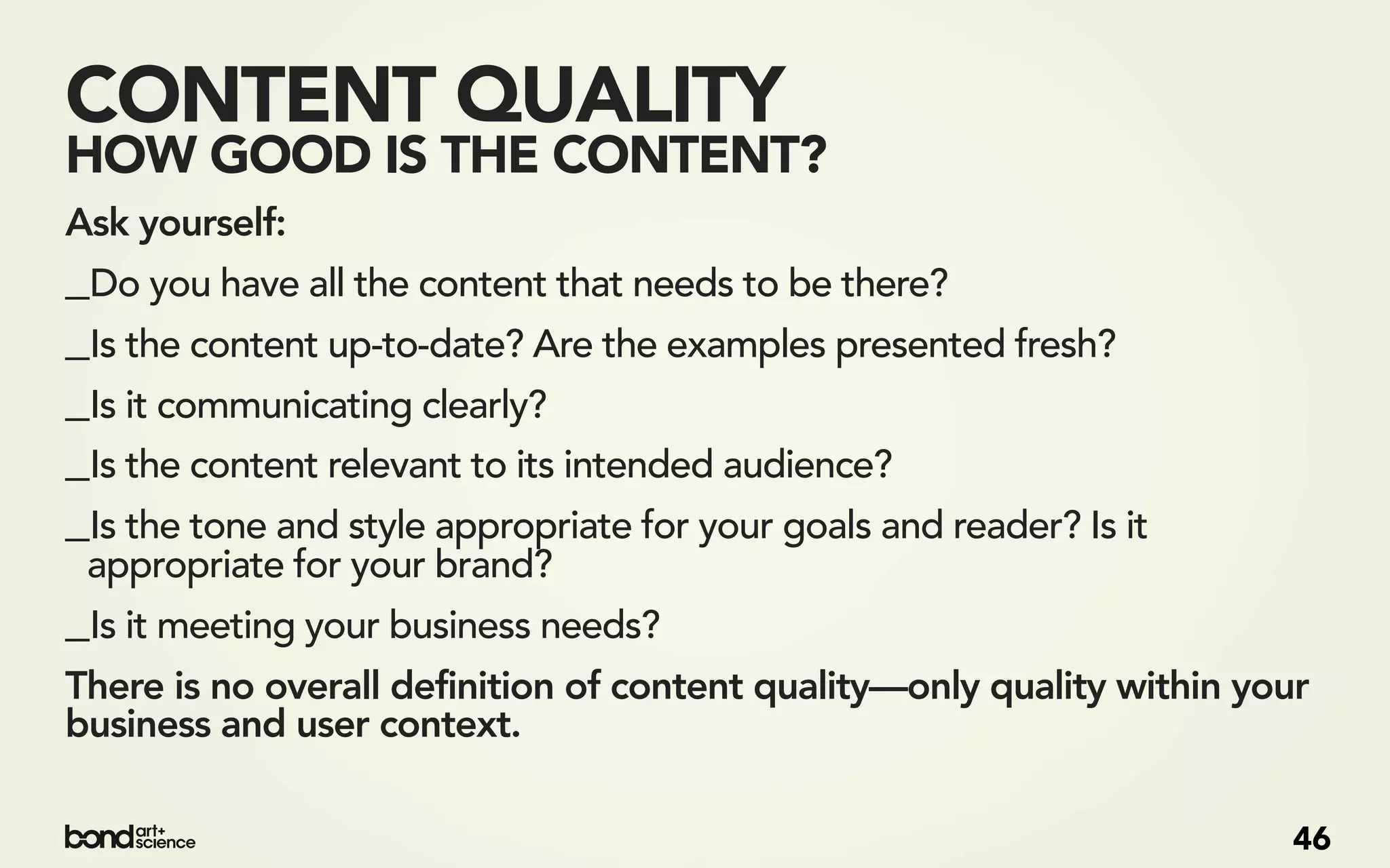 CONTENT QUALITY
HOW GOOD IS THE CONTENT?
Ask yourself:
_Do you have all the content that needs to be there?
_Is the content up-to-date? Are the examples presented fresh?
_Is it communicating clearly?
_Is the content relevant to its intended audience?
_Is the tone and style appropriate for your goals and reader? Is it
 appropriate for your brand?
_Is it meeting your business needs?
There is no overall definition of content quality—only quality within your
business and user context.

                                                                         46
 