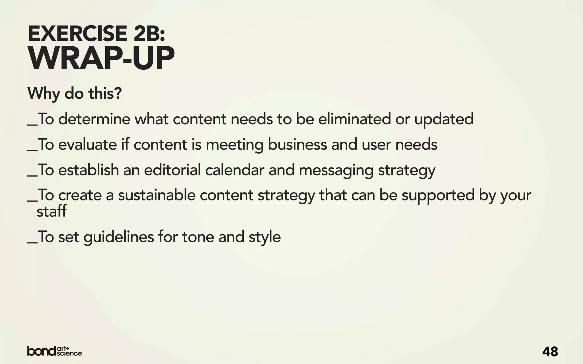 EXERCISE 2B:
WRAP-UP
Why do this?
_To determine what content needs to be eliminated or updated
_To evaluate if content is meeting business and user needs
_To establish an editorial calendar and messaging strategy
_To create a sustainable content strategy that can be supported by your
 staff
_To set guidelines for tone and style




                                                                          48
 