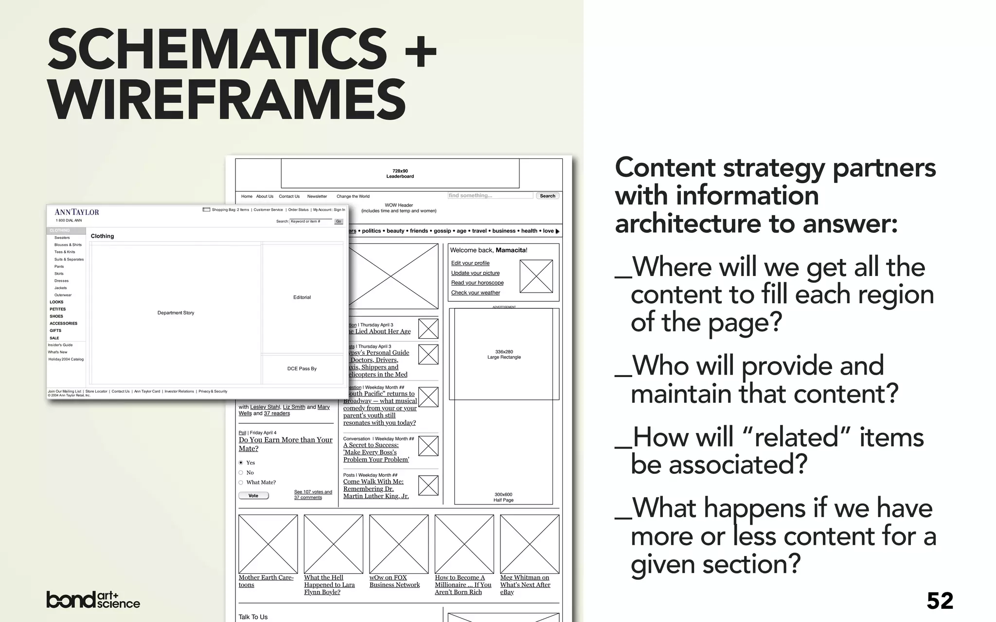 SCHEMATICS +
WIREFRAMES
                                                                                   728x90
                                                                                 Leaderboard                                                            Content strategy partners
      Home About Us          Contact Us    Newsletter   Change the World

                                                                                WOW Header
                                                                    (includes time and temp and women)
                                                                                                          ﬁnd something...                     Search
                                                                                                                                                        with information
       men • art • money • fashion • sex • careers • politics • beauty • friends • gossip • age • travel • business • health • love                     architecture to answer:
     Conversation | Today 9:39 am
                                                                                                          Welcome back, Mamacita!
     Growing Up, I Was Bored
     'Quite Often' ... Today,
     Nobody Is Bored
     Let’s talk about the way kids grow up
                                                                                                           Edit your proﬁle
                                                                                                           Update your picture
                                                                                                           Read your horoscope
                                                                                                                                                        _Where will we get all the
     today versus the way we grew up.
     with Lesley Stahl, Liz Smith and Mary
     Wells and 37 readers
                                                                                                           Check your weather

                                                                                                                              ADVERTISEMENT
                                                                                                                                                         content to fill each region
     Question | Today 8:00 am
     What lasting effect did the
     murder of Dr. Martin Luther
                                                           Fiction | Thursday April 3
                                                           She Lied About Her Age                                                                        of the page?
     King, Jr. have on this country?                       Posts | Thursday April 3




                                                                                                                                                        _Who will provide and
                                                           Gypsy’s Personal Guide                                             336x280
                                                                                                                          Large Rectangle
                                                           to Doctors, Drivers,
                                                           Taxis, Shippers and
                                                           Helicopters in the Med




     with Lesley Stahl, Liz Smith and Mary
     Wells and 37 readers
                                                           Question | Weekday Month ##
                                                           "South Pacific" returns to
                                                           Broadway — what musical
                                                           comedy from your or your
                                                                                                                                                         maintain that content?
                                                           parent's youth still



                                                                                                                                                        _How will “related” items
                                                           resonates with you today?
     Poll | Friday April 4
     Do You Earn More than Your                            Conversation | Weekday Month ##
                                                           A Secret to Success:
     Mate?                                                 'Make Every Boss's
         Yes
         No
         What Mate?
                                                           Problem Your Problem'

                                                           Posts | Weekday Month ##
                                                           Come Walk With Me:
                                                                                                                                                         be associated?
                                                           Remembering Dr.


                                                                                                                                                        _What happens if we have
                                    See 107 votes and
          Vote                      37 comments            Martin Luther King, Jr.                                            300x600
                                                                                                                              Half Page




                                                                                                                                                         more or less content for a
     Mother Earth Care-
     toons
                                          What the Hell
                                          Happened to Lara
                                                                        wOw on FOX
                                                                        Business Network
                                                                                                     How to Become A
                                                                                                     Millionaire ... If You
                                                                                                                                  Meg Whitman on
                                                                                                                                  What's Next After
                                                                                                                                                         given section?
                                          Flynn Boyle?                                               Aren't Born Rich             eBay


     Talk To Us
                                                                                                                                                                                     52
 