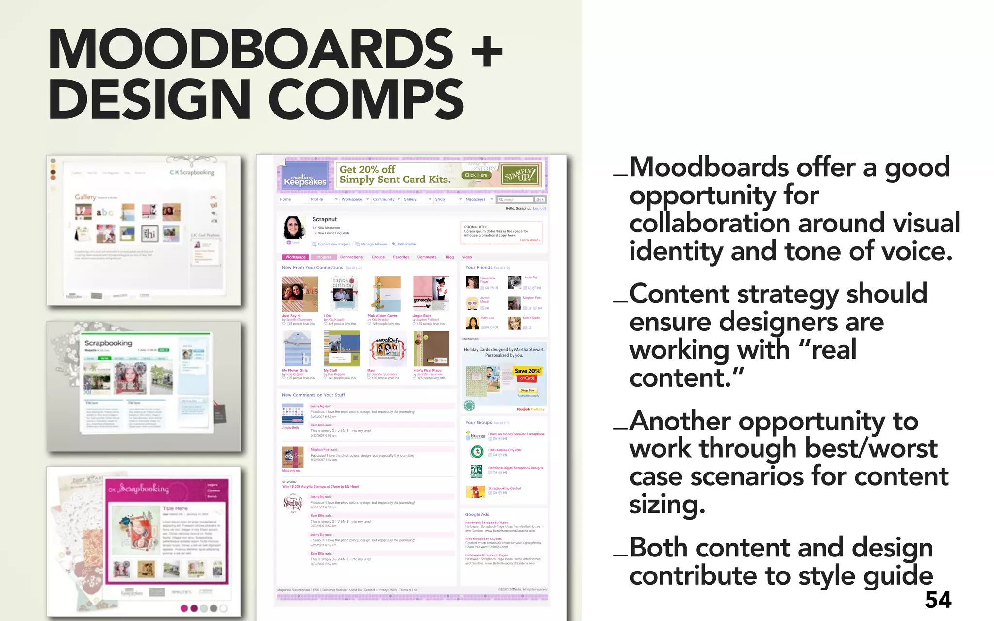 MOODBOARDS +
DESIGN COMPS
               _ Moodboards offer a good
                 opportunity for
                 collaboration around visual
                 identity and tone of voice.
               _ Content strategy should
                 ensure designers are
                 working with “real
                 content.”
               _ Another opportunity to
                 work through best/worst
                 case scenarios for content
                 sizing.
               _ Both content and design
                 contribute to style guide
                                        54
 