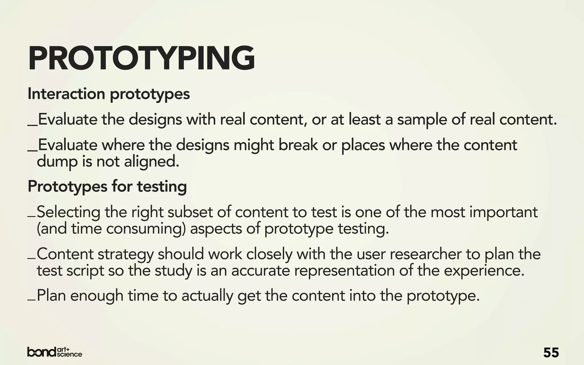 PROTOTYPING
Interaction prototypes
_Evaluate the designs with real content, or at least a sample of real content.
_Evaluate where the designs might break or places where the content
 dump is not aligned.
Prototypes for testing
_ Selecting the right subset of content to test is one of the most important
  (and time consuming) aspects of prototype testing.
_ Content strategy should work closely with the user researcher to plan the
  test script so the study is an accurate representation of the experience.
_ Plan enough time to actually get the content into the prototype.


                                                                               55
 