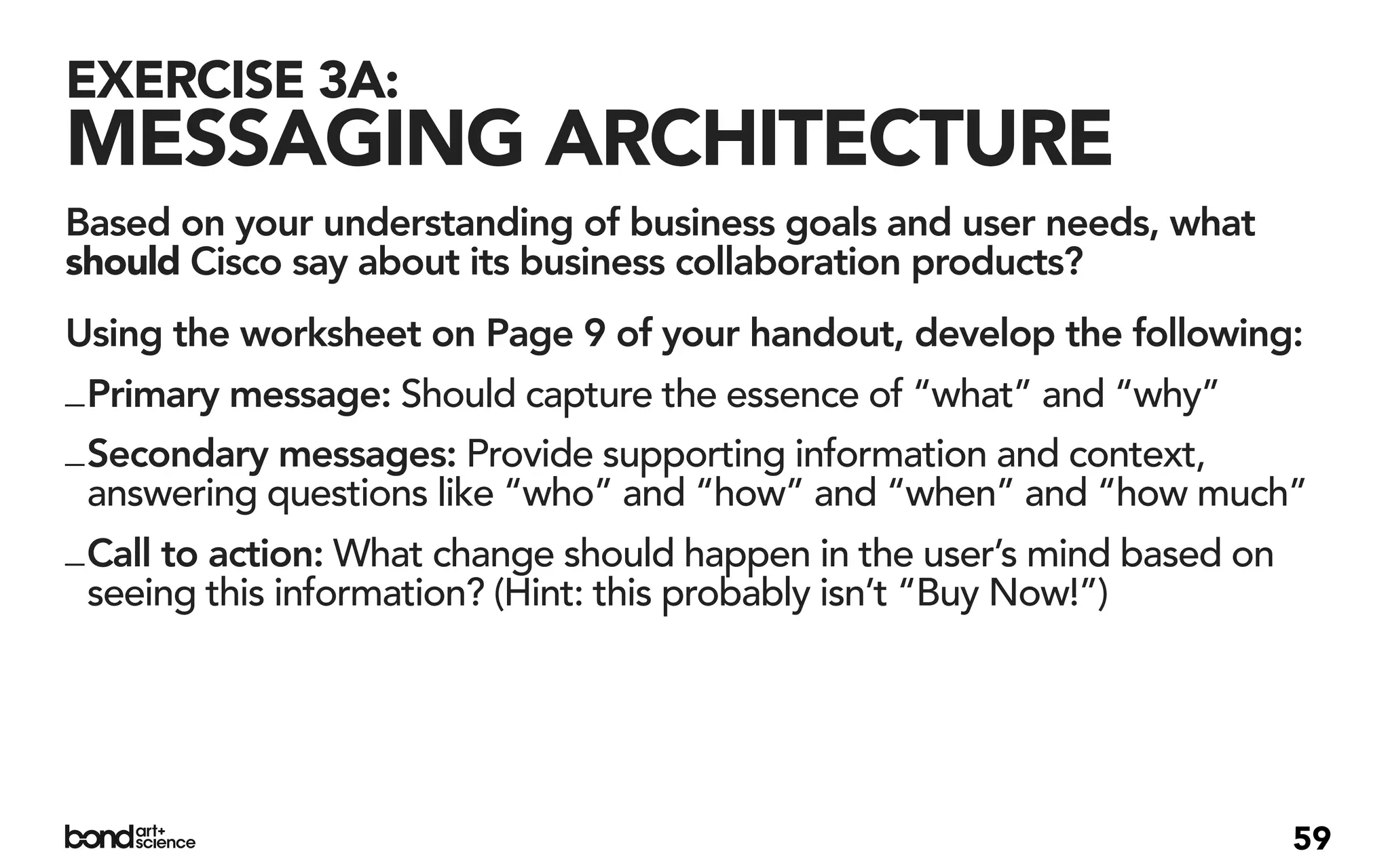 EXERCISE 3A:
MESSAGING ARCHITECTURE
Based on your understanding of business goals and user needs, what
should Cisco say about its business collaboration products?
Using the worksheet on Page 9 of your handout, develop the following:
_ Primary message: Should capture the essence of “what” and “why”
_ Secondary messages: Provide supporting information and context,
  answering questions like “who” and “how” and “when” and “how much”
_ Call to action: What change should happen in the user’s mind based on
  seeing this information? (Hint: this probably isn’t “Buy Now!”)




                                                                      59
 
