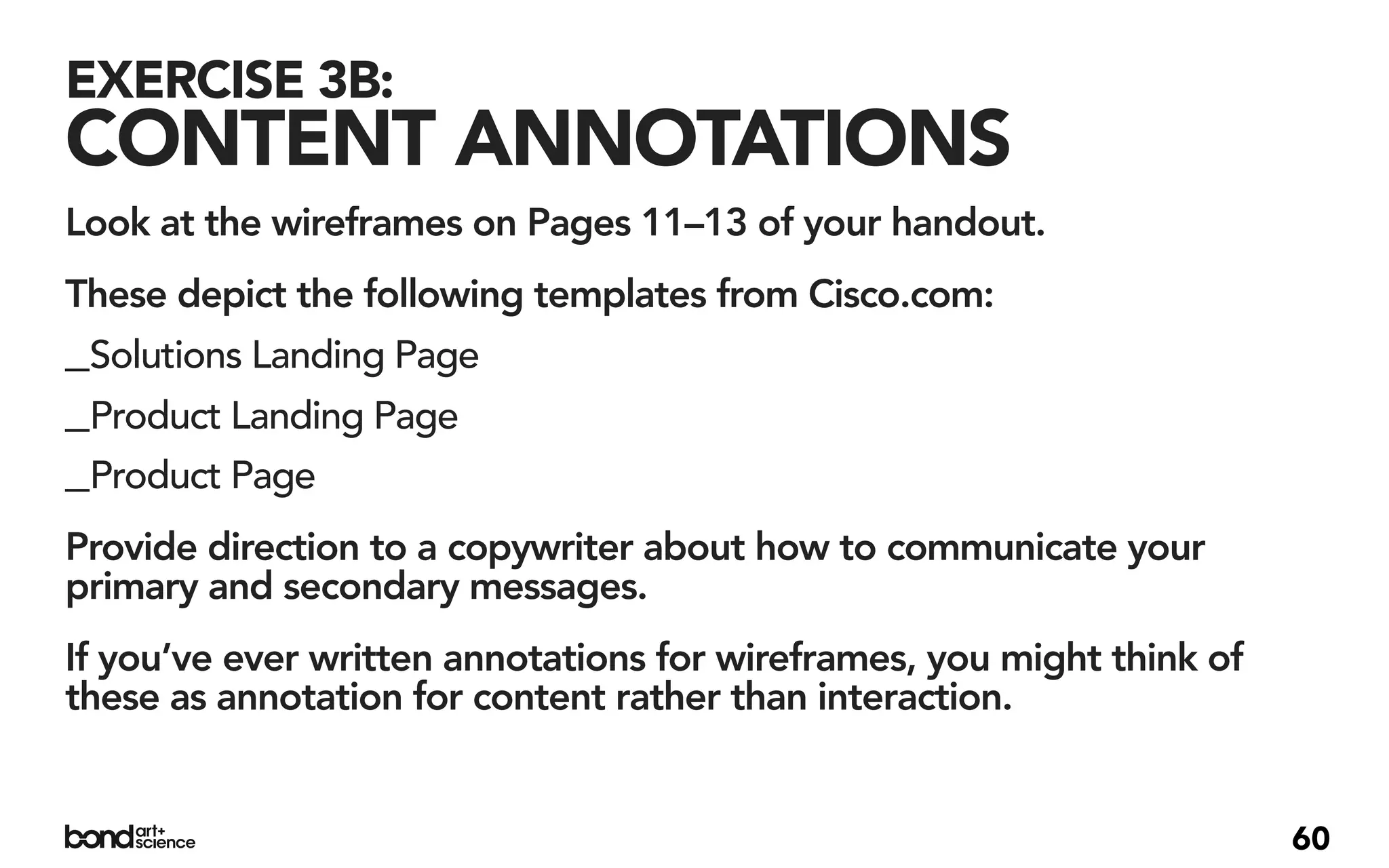 EXERCISE 3B:
CONTENT ANNOTATIONS
Look at the wireframes on Pages 11–13 of your handout.
These depict the following templates from Cisco.com:
_Solutions Landing Page
_Product Landing Page
_Product Page
Provide direction to a copywriter about how to communicate your
primary and secondary messages.
If you’ve ever written annotations for wireframes, you might think of
these as annotation for content rather than interaction.


                                                                        60
 