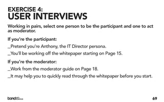 EXERCISE 4:
USER INTERVIEWS
Working in pairs, select one person to be the participant and one to act
as moderator.
If you’re the participant:
_Pretend you’re Anthony, the IT Director persona.
_You’ll be working off the whitepaper starting on Page 15.
If you’re the moderator:
_Work from the moderator guide on Page 18.
_It may help you to quickly read through the whitepaper before you start.


                                                                        69
 
