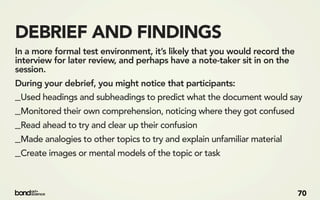 DEBRIEF AND FINDINGS
In a more formal test environment, it’s likely that you would record the
interview for later review, and perhaps have a note-taker sit in on the
session.
During your debrief, you might notice that participants:
_Used headings and subheadings to predict what the document would say
_Monitored their own comprehension, noticing where they got confused
_Read ahead to try and clear up their confusion
_Made analogies to other topics to try and explain unfamiliar material
_Create images or mental models of the topic or task


                                                                           70
 