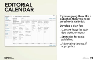 EDITORIAL
CALENDAR
            If you’re going think like a
            publisher, then you need
            an editorial calendar.
            Develop a plan for:
            _Content focus for each
             day, week, or month
            _Strategies for social
             publishing
            _Advertising targets, if
             appropriate



                                editflow.org   74
 