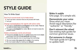 STYLE GUIDE
              Make it usable
              One page. Or a simple wiki.
              Demonstrate your voice
              Show what you mean.
              Avoid vague descriptors like
              “authentic” or “friendly.”
              Don’t reinvent the wheel
              Use existing style guides for
              common grammar issues.
              Put someone in charge
              That style guide isn't going
              to update itself.

                                         75
 