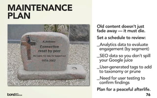MAINTENANCE
PLAN
              Old content doesn’t just
              fade away — it must die.
              Set a schedule to review:
              _Analytics data to evaluate
               engagement (by segment)
              _SEO data so you don’t spill
               your Google juice
              _User-generated tags to add
               to taxonomy or prune
              _Need for user testing to
               confirm findings
              Plan for a peaceful afterlife.
                                          76
 