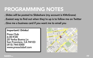 PROGRAMMING NOTES
_ Slides will be posted to Slideshare (my account is KMcGrane)
_ Easiest way to find out when they’re up is to follow me on Twitter
_ Give me a business card if you want me to email you

  Important! Drinks!
  Press Club
  6:30-9:00
  20 Yerba Buena Ln
  San Francisco, CA 94103
  (415) 744-5000
  www.pressclubsf.com


                                                                       77
 