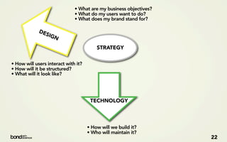 • What are my business objectives?
                              • What do my users want to do?
                              • What does my brand stand for?

             DE
                SIG
                   N
                                         STRATEGY


• How will users interact with it?
• How will it be structured?
• What will it look like?




                                      TECHNOLOGY



                                     • How will we build it?
                                     • Who will maintain it?
                                                                   22
 