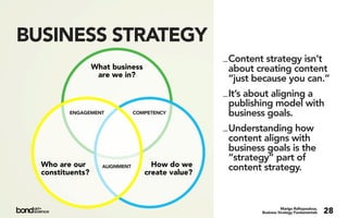 BUSINESS STRATEGY
                                                   _ Content strategy isn’t
                  What business                      about creating content
                   are we in?
                                                     “just because you can.”
                                                   _ It’s about aligning a
                                                     publishing model with
         ENGAGEMENT             COMPETENCY           business goals.
                                                   _ Understanding how
                                                     content aligns with
                                                     business goals is the
                                                     “strategy” part of
  Who are our       ALIGNMENT        How do we       content strategy.
  constituents?                    create value?



                                                                      Marigo Raftopoulous,
                                                            Business Strategy Fundamentals   28
 