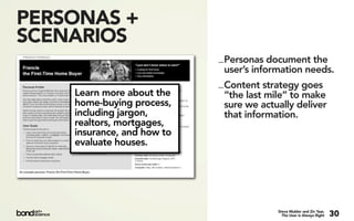 PERSONAS +
SCENARIOS
                            _ Personas document the
                              user’s information needs.
                            _ Content strategy goes
    Learn more about the      “the last mile” to make
    home-buying process,      sure we actually deliver
    including jargon,         that information.
    realtors, mortgages,
    insurance, and how to
    evaluate houses.




                                         Steve Mulder and Ziv Yaar,
                                           The User is Always Right   30
 