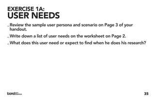 EXERCISE 1A:
USER NEEDS
_ Review the sample user persona and scenario on Page 3 of your
  handout.
_ Write down a list of user needs on the worksheet on Page 2.
_ What does this user need or expect to find when he does his research?




                                                                      35
 