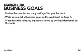 EXERCISE 1B:
BUSINESS GOALS
_ Review the sample case study on Page 5 of your handout.
_ Write down a list of business goals on the worksheet on Page 4.
_ What does this company expect to achieve by putting information on
  the web?




                                                                       36
 