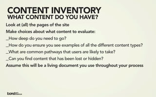 CONTENT INVENTORY
WHAT CONTENT DO YOU HAVE?
Look at (all) the pages of the site
Make choices about what content to evaluate:
_How deep do you need to go?
_How do you ensure you see examples of all the different content types?
_What are common pathways that users are likely to take?
_Can you find content that has been lost or hidden?
Assume this will be a living document you use throughout your process
 