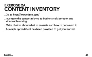 EXERCISE 2A:
CONTENT INVENTORY
_ Go to http://www.cisco.com/
_ Inventory the content related to business collaboration and
  videoconferencing
_ Make choices about what to evaluate and how to document it
_ A sample spreadsheet has been provided to get you started




                                                                43
 