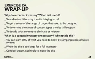 EXERCISE 2A:
WRAP-UP
Why do a content inventory? When is it useful?
_To understand the story the site is trying to tell
_To get a sense of the range of pages that need to be designed
_To determine the range of content types the site will support
_To decide what content to eliminate or migrate
When is a content inventory unnecessary? Why not do this?
_You can learn 80% of what you need to know by sampling representative
 content
_When the site is too large for a full inventory
_Consider automated tools to index the site
                                                                     44
 