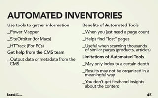 AUTOMATED INVENTORIES
Use tools to gather information     Benefits of Automated Tools
_Power Mapper                       _When you just need a page count
_SiteOrbiter (for Macs)             _Helps find “lost” pages
_HTTrack (For PCs)                  _Useful when scanning thousands
                                     of similar pages (products, articles)
Get help from the CMS team
_Output data or metadata from the   Limitations of Automated Tools
 CMS                                _May only index to a certain depth
                                    _Results may not be organized in a
                                     meaningful way
                                    _You don’t get firsthand insights
                                     about the content
                                                                        45
 