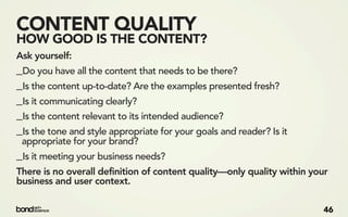 CONTENT QUALITY
HOW GOOD IS THE CONTENT?
Ask yourself:
_Do you have all the content that needs to be there?
_Is the content up-to-date? Are the examples presented fresh?
_Is it communicating clearly?
_Is the content relevant to its intended audience?
_Is the tone and style appropriate for your goals and reader? Is it
 appropriate for your brand?
_Is it meeting your business needs?
There is no overall definition of content quality—only quality within your
business and user context.

                                                                         46
 