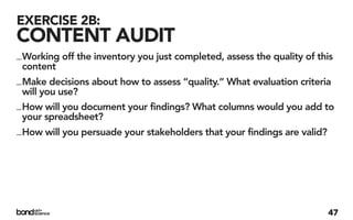 EXERCISE 2B:
CONTENT AUDIT
_ Working off the inventory you just completed, assess the quality of this
  content
_ Make decisions about how to assess “quality.” What evaluation criteria
  will you use?
_ How will you document your findings? What columns would you add to
  your spreadsheet?
_ How will you persuade your stakeholders that your findings are valid?




                                                                        47
 