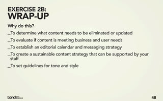 EXERCISE 2B:
WRAP-UP
Why do this?
_To determine what content needs to be eliminated or updated
_To evaluate if content is meeting business and user needs
_To establish an editorial calendar and messaging strategy
_To create a sustainable content strategy that can be supported by your
 staff
_To set guidelines for tone and style




                                                                          48
 