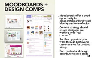 MOODBOARDS +
DESIGN COMPS
               _ Moodboards offer a good
                 opportunity for
                 collaboration around visual
                 identity and tone of voice.
               _ Content strategy should
                 ensure designers are
                 working with “real
                 content.”
               _ Another opportunity to
                 work through best/worst
                 case scenarios for content
                 sizing.
               _ Both content and design
                 contribute to style guide
                                        54
 