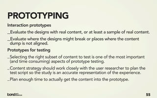 PROTOTYPING
Interaction prototypes
_Evaluate the designs with real content, or at least a sample of real content.
_Evaluate where the designs might break or places where the content
 dump is not aligned.
Prototypes for testing
_ Selecting the right subset of content to test is one of the most important
  (and time consuming) aspects of prototype testing.
_ Content strategy should work closely with the user researcher to plan the
  test script so the study is an accurate representation of the experience.
_ Plan enough time to actually get the content into the prototype.


                                                                               55
 