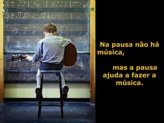 Na pausa não há música,  mas a pausa ajuda a fazer a música. 
