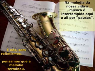 Na melodia da nossa vida a música é interrompida aqui e ali por “pausas”.  E nós, sem refletirmos,  pensamos que a melodia terminou. 