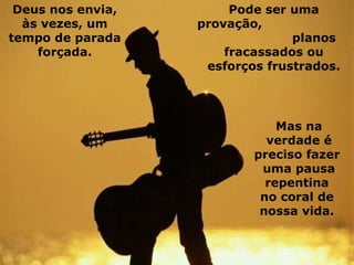 Deus nos envia, às vezes, um tempo de parada forçada. Pode ser uma provação,  planos fracassados ou esforços frustrados. Mas na verdade é preciso fazer  uma pausa repentina  no coral de  nossa vida.   