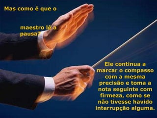 Mas como é que o  maestro lê a pausa? Ele continua a marcar o compasso com a mesma precisão e toma a nota seguinte com firmeza, como se não tivesse havido interrupção alguma. 