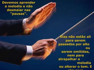 Elas não estão ali para serem passadas por alto  ou serem omitidas, nem para atrapalhar a  melodia ou alterar o tom. E sim para aprimorarmo-nos.  Devemos aprender a melodia e não desmaiar nas "pausas". 