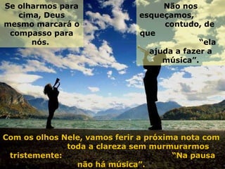 Se olharmos para cima, Deus mesmo marcará o compasso para nós.  Com os olhos Nele, vamos ferir a próxima nota com  toda a clareza sem murmurarmos tristemente:  “Na pausa não há música”.  Não nos esqueçamos,  contudo, de que  “ela ajuda a fazer a música”. 
