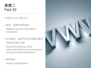 Fact #2

• Web 1.0 vs. Web 2.0


•
    Website: passive information
    distribution


•


    Social Networking: active
    information sharing and interaction
    through trusted connections


•
    Speed of distribution
 