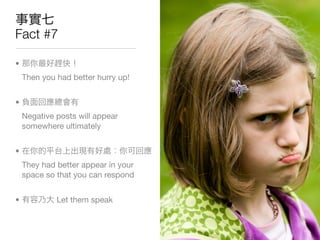 Fact #7

•
    Then you had better hurry up!


•
    Negative posts will appear
    somewhere ultimately


•
    They had better appear in your
    space so that you can respond


•            Let them speak
 