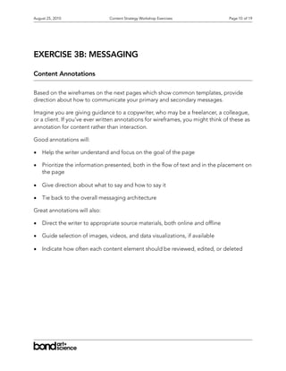 August 25, 2010                 Content Strategy Workshop Exercises               Page 10 of 19




EXERCISE 3B: MESSAGING

Content Annotations

Based on the wireframes on the next pages which show common templates, provide
direction about how to communicate your primary and secondary messages.

Imagine you are giving guidance to a copywriter, who may be a freelancer, a colleague,
or a client. If you’ve ever written annotations for wireframes, you might think of these as
annotation for content rather than interaction.

Good annotations will:

•   Help the writer understand and focus on the goal of the page

•   Prioritize the information presented, both in the ow of text and in the placement on
    the page

•   Give direction about what to say and how to say it

•   Tie back to the overall messaging architecture

Great annotations will also:

•   Direct the writer to appropriate source materials, both online and of ine

•   Guide selection of images, videos, and data visualizations, if available

•   Indicate how often each content element should be reviewed, edited, or deleted
 