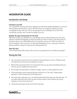 August 25, 2010                 Content Strategy Workshop Exercises                Page 18 of 19




MODERATOR GUIDE

Introduction and Setup

Introduce yourself
I’m a researcher working with Cisco Systems to help them gather feedback on some of
their products and services. I don’t work for Cisco, so I hope you feel you can be
completely honest with me. You’re not going to hurt my feelings if you don’t like
something, and you won’t make me happy if you do.

Explain the goal and process for the task
We’d like to get your feedback on a whitepaper about videoconferencing. You’ll be
asked to read the whitepaper and tell me what you think it means. One thing that I’m
going to ask you to a little differently is I’m going to ask you to “think out loud” as
you’re reading. I don’t want you to read the whitepaper to me, I want you to tell me
what you think it means or how you’re making sense of it.

Start the test
This will take about ## minutes. Do you have any questions for me before we begin?


During the Test

•   You may want to provide more context for the participant, such as “Please review
    this document as if you were reading it at work.”

•   Remind the participant that “It is important that you say aloud everything that you
    think as you’re reading this document.”

•   Encourage the participant to explain images, charts, or other graphics to you.

•   If the participant starts reading silently, prompt him or her with “please keep
    talking”or “tell me what you’re thinking now.”

•   During longer interviews, you can tell the participant that they can stop the test: “If
    you were using this document at work and you reach a point where you’d quit
    reading it, let me know that too.”

•   Thank the participant at the end of the interview.
 