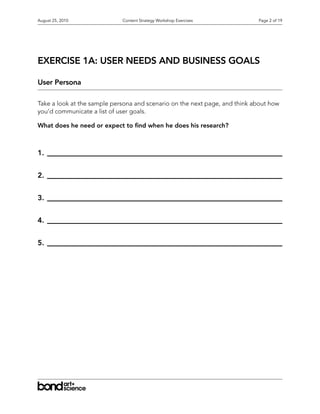 August 25, 2010              Content Strategy Workshop Exercises            Page 2 of 19




EXERCISE 1A: USER NEEDS AND BUSINESS GOALS

User Persona

Take a look at the sample persona and scenario on the next page, and think about how
you’d communicate a list of user goals.

What does he need or expect to nd when he does his research?



1.


2.


3.


4.


5.
 