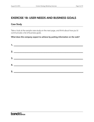 August 25, 2010              Content Strategy Workshop Exercises             Page 4 of 19




EXERCISE 1B: USER NEEDS AND BUSINESS GOALS

Case Study

Take a look at the sample case study on the next page, and think about how you’d
communicate a list of business goals.

What does this company expect to achieve by putting information on the web?



1.


2.


3.


4.


5.
 