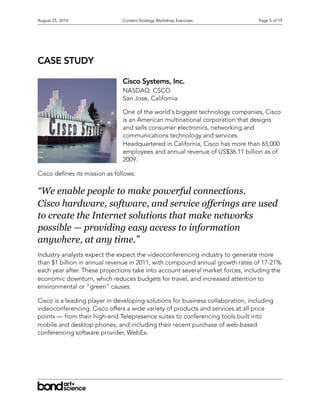 August 25, 2010                Content Strategy Workshop Exercises               Page 5 of 19




CASE STUDY

                               Cisco Systems, Inc.
                               NASDAQ: CSCO
                               San Jose, California

                               One of the world's biggest technology companies, Cisco
                               is an American multinational corporation that designs
                               and sells consumer electronics, networking and
                               communications technology and services.
                               Headquartered in California, Cisco has more than 65,000
                               employees and annual revenue of US$36.11 billion as of
                               2009.

Cisco de nes its mission as follows:

“We enable people to make powerful connections.
Cisco hardware, software, and service offerings are used
to create the Internet solutions that make networks
possible — providing easy access to information
anywhere, at any time.”
Industry analysts expect the expect the videoconferencing industry to generate more
than $1 billion in annual revenue in 2011, with compound annual growth rates of 17-21%
each year after. These projections take into account several market forces, including the
economic downturn, which reduces budgets for travel, and increased attention to
environmental or “green” causes.

Cisco is a leading player in developing solutions for business collaboration, including
videoconferencing. Cisco offers a wide variety of products and services at all price
points — from their high-end Telepresence suites to conferencing tools built into
mobile and desktop phones, and including their recent purchase of web-based
conferencing software provider, WebEx.
 