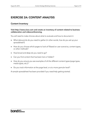 August 25, 2010                Content Strategy Workshop Exercises             Page 6 of 19




EXERCISE 2A: CONTENT ANALYSIS

Content Inventory

Visit http://www.cisco.com and create an inventory of content related to business
collaboration and videoconferencing.

You will need to make choices about what to evaluate and how to document it:

•   What data points do you need to gather (in other words, how do you set up your
    spreadsheet?)

•   How do you choose which pages to look at? Based on user scenarios, content types,
    or other methods?

•   How broad and deep do you need to go?

•   Can you nd content that has been lost or hidden?

•   How do you ensure you see examples of all the different content types (page types,
    media types, etc.)?

•   Do you track information at the page level, or at a more granular level?

A sample spreadsheet has been provided if you need help getting started.
 