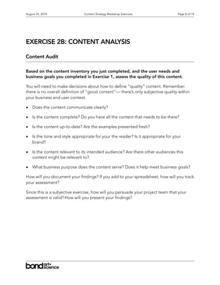 August 25, 2010                 Content Strategy Workshop Exercises                Page 8 of 19




EXERCISE 2B: CONTENT ANALYSIS

Content Audit

Based on the content inventory you just completed, and the user needs and
business goals you completed in Exercise 1, assess the quality of this content.

You will need to make decisions about how to de ne “quality” content. Remember:
there is no overall de nition of “good content”— there’s only subjective quality within
your business and user context.

•   Does the content communicate clearly?

•   Is the content complete? Do you have all the content that needs to be there?

•   Is the content up-to-date? Are the examples presented fresh?

•   Is the tone and style appropriate for your the reader? Is it appropriate for your
    brand?

•   Is the content relevant to its intended audience? Are there other audiences this
    content might be relevant to?

•   What business purpose does the content serve? Does it help meet business goals?

How will you document your ndings? If you add to your spreadsheet, how will you track
your assessment?

Since this is a subjective exercise, how will you persuade your project team that your
assessment is valid? How will you present your ndings?
 