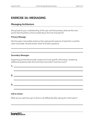 August 25, 2010                Content Strategy Workshop Exercises               Page 9 of 19




EXERCISE 3A: MESSAGING

Messaging Architecture

Going back to your understanding of the user and the business, what are the main
points that should be communicated about this line of products?

Primary Message

One focused, memorable sentence that captures the essence of what this is and the
value it provides. Should answer what? and why? questions.




Secondary Messages

Supporting points that provide context and more speci c information, answering
additional questions like who? and how? and when? and how much?

1.



2.



3.



Call to Action

What do you want the user to think or do differently after seeing this information?
 