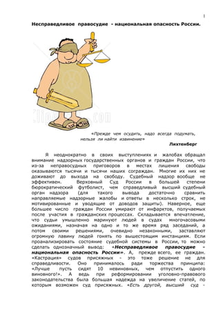 1
Несправедливое правосудие - национальная опасность России.




                       «Прежде чем осудить, надо всегда подумать,
                   нельзя ли найти извинение»
                                                      Лихтенберг

      Я неоднократно в своих выступлениях и жалобах обращал
внимание надзорных государственных органов и граждан России, что
из-за  неправосудных   приговоров    в   местах   лишения    свободы
оказываются тысячи и тысячи наших сограждан. Многие их них не
доживают до выхода на свободу. Судебный надзор вообще не
эффективен.      Верховный    Суд   России    в   большей    степени
бюрократический футболист, чем справедливый высший судебный
орган надзора     (для   такого    вывода     достаточно    сравнить
направляемые надзорные жалобы и ответы в несколько строк, не
мотивированные и уводящие от доводов защиты). Наверное, еще
большее число граждан России умирают от инфарктов, получаемых
после участия в гражданских процессах. Складывается впечатление,
что судьи умышленно маринуют людей в судах            многочасовыми
ожиданиями, назначая на одно и то же время ряд заседаний, а
потом   своими   решениями,   очевидно    незаконными,    заставляют
огромную лавину людей гонять по вышестоящим инстанциям. Если
проанализировать состояние судебной системы в России, то можно
сделать однозначный вывод:     «Несправедливое       правосудие    -
национальная опасность России». А, прежде всего, ее граждан.
«Кастрация» судов присяжных - это тоже решение не для
справедливости.   Оно  принималось     ради   торжества    принципа:
«Лучше     пусть сидят 10 невиновных, чем отпустить одного
виновного!».   А  ведь  при    реформировании     уголовно-правового
законодательства была большая надежда на увеличение статей, по
которым возможен суд присяжных. «Есть другой, высший суд -
 