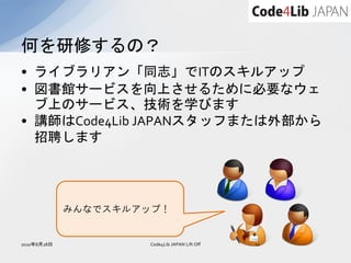 何を研修するの？
• ライブラリアン「同志」でITのスキルアップ
• 図書館サービスを向上させるために必要なウェ
  ブ上のサービス、技術を学びます
• 講師はCode4Lib JAPANスタッフまたは外部から
  招聘します




             みんなでスキルアップ！


2010年8月28日           Code4Lib JAPAN Lift Off   12
 