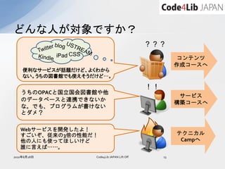 どんな人が対象ですか？
                                                  ？？？
             iPad CSS                                        コンテンツ
                                                            作成コースへ
    便利なサービスが話題だけど、よくわから
    ない。うちの図書館でも使えそうだけど…。

                                                  ！！
   うちのOPACと国立国会図書館や他
                                                             サービス
   のデータベースと連携できないか
                                                            構築コースへ
   な。でも、プログラムが書けない
   とダメ？

   Webサービスを開発したよ！
   すごいぞ、従来の3倍の性能だ！                                          テクニカル
   他の人にも使ってほしいけど                                             Campへ
   誰に言えば……。
2010年8月28日              Code4Lib JAPAN Lift Off        13
 
