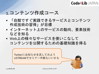 1.コンテンツ作成コース
• 「自館ですぐ実践できるサービスとコンテンツ
  作成技術の習得」が目標
• インターネット上のサービスの動向、要素技術
  などを知る
• Web上の様々なサービスを使いこなして
  コンテンツを公開するための基礎知識を得る

         Twitterにお知らせを流してみよう
         USTREAMでセミナー中継もいいかも


2010年8月28日          Code4Lib JAPAN Lift Off   14
 