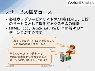 2.サービス構築コース
• 各種ウェブサービスサイトのAPIを利用し、自館
  のサービスとして提供するシステムの構築
• HTML、CSS、JavaScript、Perl、PHP 等々のコー
  ディングが中心です

        返ってきたデータをperlで整形して
        このJavaScriptで出力すると…


    うちのOPACにない資料でも、
    全国の図書館から検索できるよ！
    カーリルのAPI経由でできたよ！

2010年8月28日          Code4Lib JAPAN Lift Off   16
 